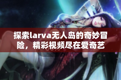 探索larva無人島的奇妙冒險，精彩視頻盡在愛奇藝