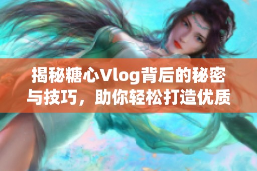揭秘糖心Vlog背后的秘密與技巧，助你輕松打造優(yōu)質(zhì)視頻