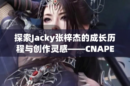 探索Jacky張梓杰的成長歷程與創(chuàng)作靈感——CNAPEX人物專訪上篇
