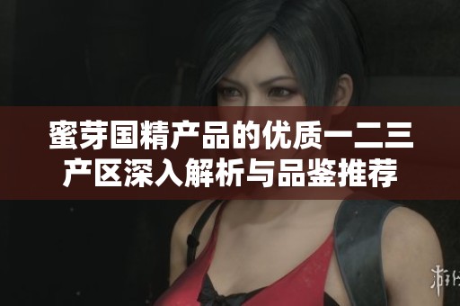 蜜芽國精產(chǎn)品的優(yōu)質(zhì)一二三產(chǎn)區(qū)深入解析與品鑒推薦