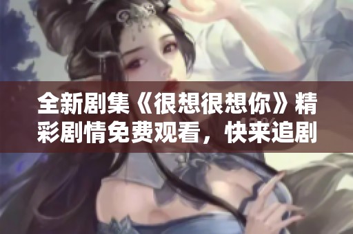 全新劇集《很想很想你》精彩劇情免費(fèi)觀看，快來(lái)追劇吧！