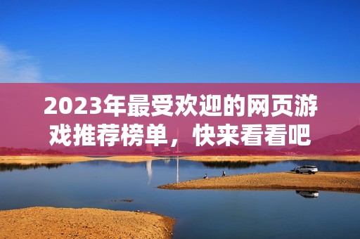 2023年最受歡迎的網(wǎng)頁游戲推薦榜單，快來看看吧