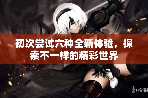 初次嘗試六種全新體驗(yàn)，探索不一樣的精彩世界