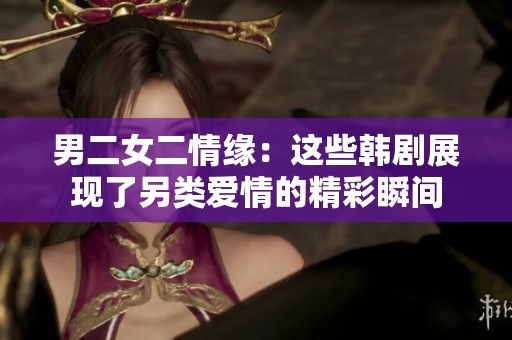 男二女二情緣：這些韓劇展現(xiàn)了另類愛情的精彩瞬間