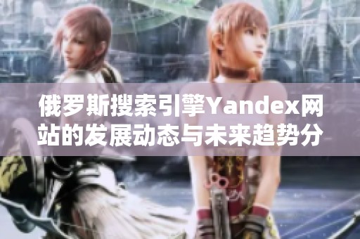 俄羅斯搜索引擎Yandex網(wǎng)站的發(fā)展動態(tài)與未來趨勢分析