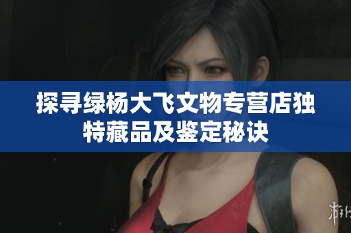 探尋綠楊大飛文物專營(yíng)店獨(dú)特藏品及鑒定秘訣