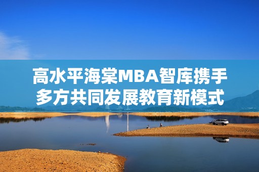 高水平海棠MBA智庫(kù)攜手多方共同發(fā)展教育新模式
