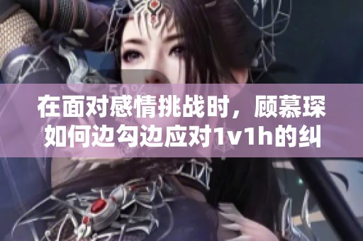 在面對感情挑戰(zhàn)時，顧慕琛如何邊勾邊應(yīng)對1v1h的糾葛