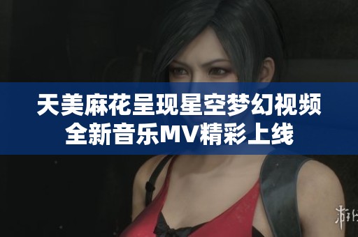 天美麻花呈現(xiàn)星空夢(mèng)幻視頻全新音樂(lè)MV精彩上線