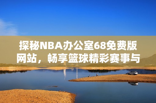 探秘NBA辦公室68免費版網(wǎng)站，暢享籃球精彩賽事與服務(wù)