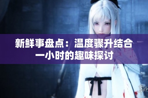 新鮮事盤點：溫度驟升結(jié)合一小時的趣味探討