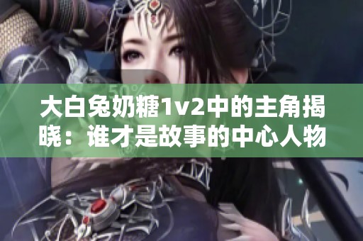 大白兔奶糖1v2中的主角揭曉：誰才是故事的中心人物
