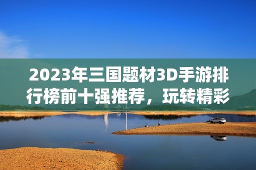 2023年三國題材3D手游排行榜前十強推薦，玩轉精彩歷史戰(zhàn)役