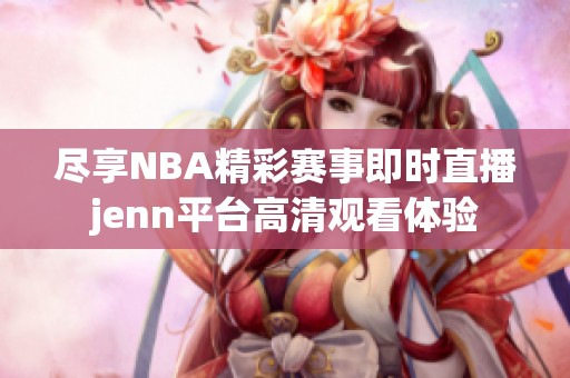 盡享NBA精彩賽事即時(shí)直播jenn平臺(tái)高清觀看體驗(yàn)
