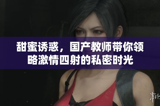 甜蜜誘惑，國產(chǎn)教師帶你領(lǐng)略激情四射的私密時光