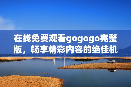在線免費(fèi)觀看gogogo完整版，暢享精彩內(nèi)容的絕佳機(jī)會(huì)