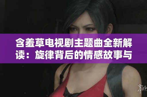 含羞草電視劇主題曲全新解讀：旋律背后的情感故事與深意