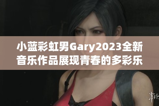 小藍(lán)彩虹男Gary2023全新音樂(lè)作品展現(xiàn)青春的多彩樂(lè)章