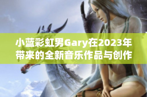 小藍(lán)彩虹男Gary在2023年帶來(lái)的全新音樂(lè)作品與創(chuàng)作體驗(yàn)