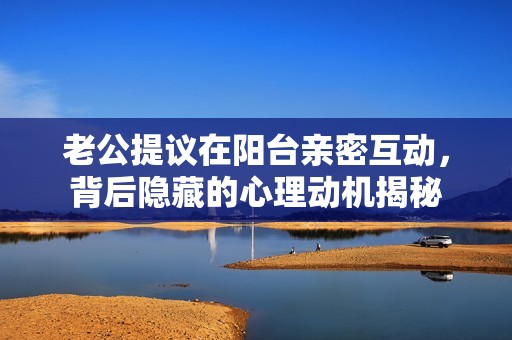 老公提議在陽臺親密互動，背后隱藏的心理動機揭秘