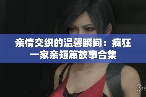 親情交織的溫馨瞬間：瘋狂一家親短篇故事合集