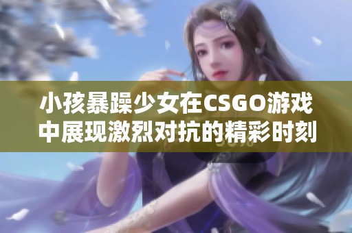 小孩暴躁少女在CSGO游戲中展現(xiàn)激烈對抗的精彩時(shí)刻