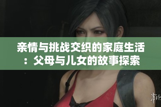 親情與挑戰(zhàn)交織的家庭生活：父母與兒女的故事探索