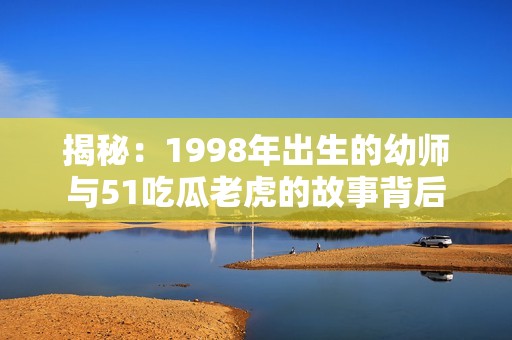 揭秘：1998年出生的幼師與51吃瓜老虎的故事背后
