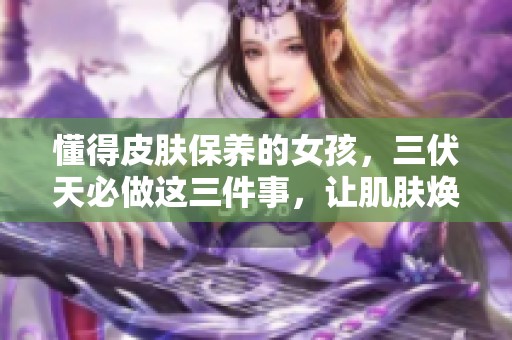 懂得皮膚保養(yǎng)的女孩，三伏天必做這三件事，讓肌膚煥發(fā)光彩