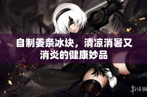 自制姜條冰塊，清涼消暑又消炎的健康妙品