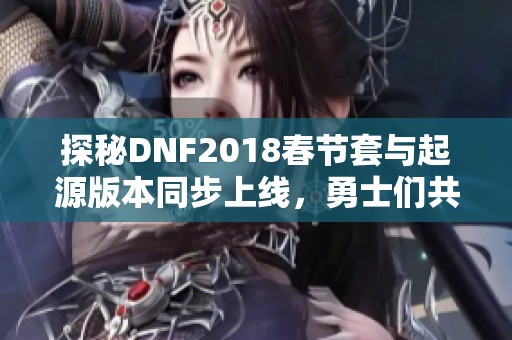 探秘DNF2018春節(jié)套與起源版本同步上線，勇士們共享盛大慶典