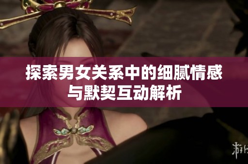 探索男女關(guān)系中的細(xì)膩情感與默契互動(dòng)解析