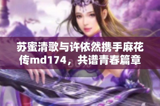 蘇蜜清歌與許依然攜手麻花傳md174，共譜青春篇章