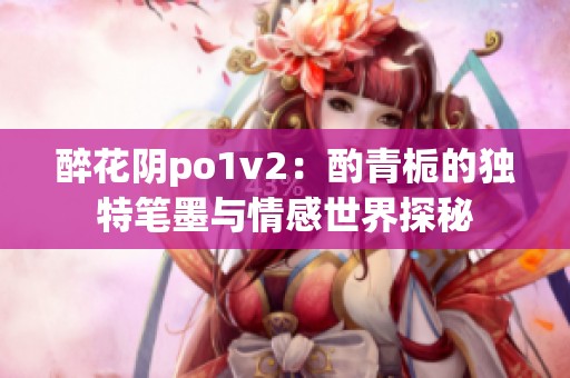 醉花陰po1v2：酌青梔的獨(dú)特筆墨與情感世界探秘