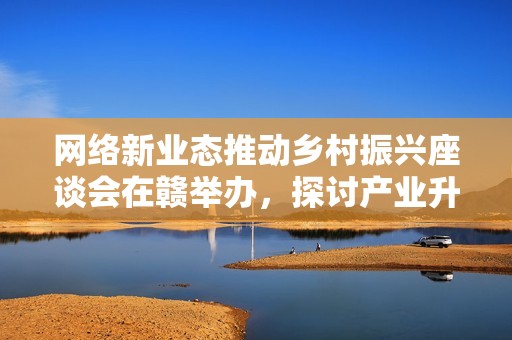 網(wǎng)絡(luò)新業(yè)態(tài)推動鄉(xiāng)村振興座談會在贛舉辦，探討產(chǎn)業(yè)升級路徑