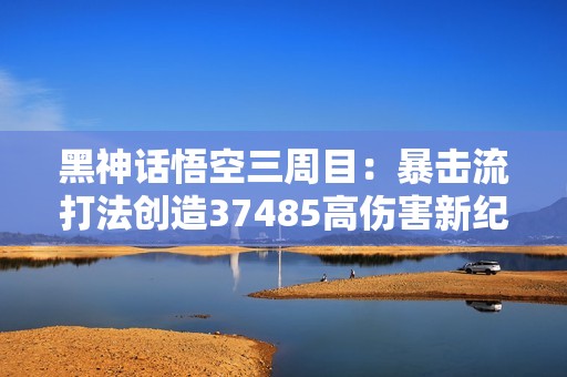 黑神話悟空三周目：暴擊流打法創(chuàng)造37485高傷害新紀錄