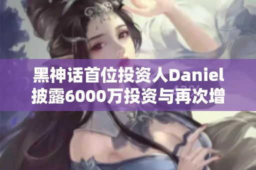 黑神話首位投資人Daniel披露6000萬投資與再次增資1億內(nèi)幕