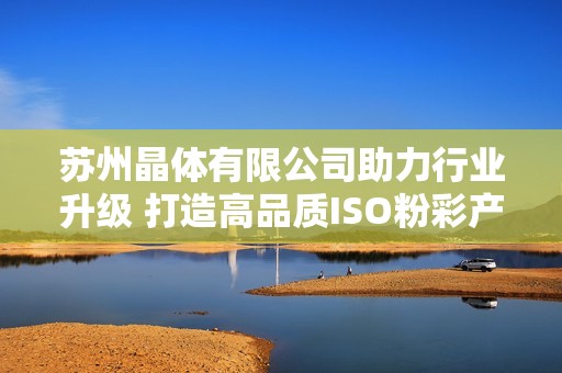 蘇州晶體有限公司助力行業(yè)升級 打造高品質(zhì)ISO粉彩產(chǎn)品