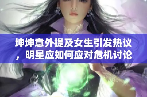 坤坤意外提及女生引發(fā)熱議，明星應如何應對危機討論