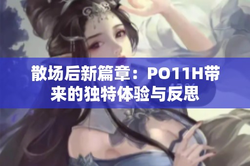 散場后新篇章：PO11H帶來的獨特體驗與反思
