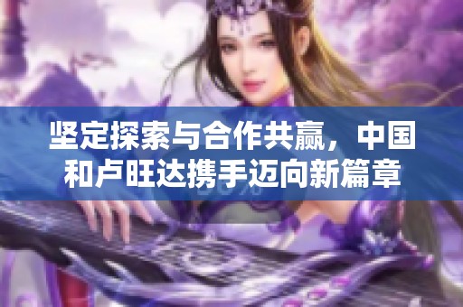 堅定探索與合作共贏，中國和盧旺達(dá)攜手邁向新篇章