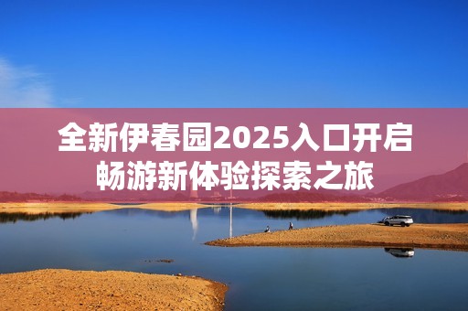 全新伊春園2025入口開啟暢游新體驗(yàn)探索之旅