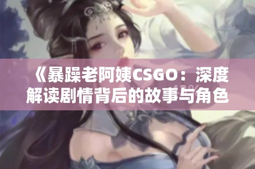 《暴躁老阿姨CSGO：深度解讀劇情背后的故事與角色》