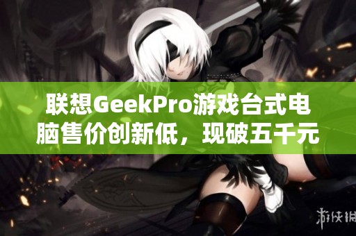聯(lián)想GeekPro游戲臺(tái)式電腦售價(jià)創(chuàng)新低，現(xiàn)破五千元大關(guān)！