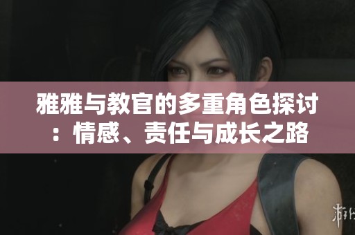 雅雅與教官的多重角色探討：情感、責(zé)任與成長之路