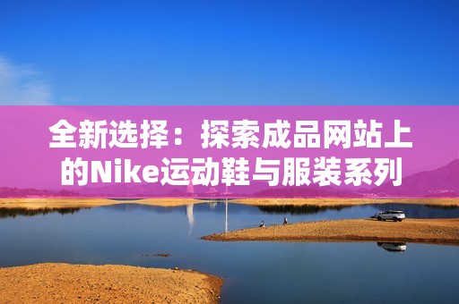 全新選擇：探索成品網(wǎng)站上的Nike運動鞋與服裝系列