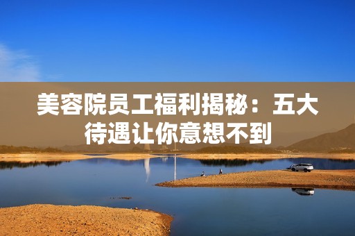 美容院?jiǎn)T工福利揭秘：五大待遇讓你意想不到
