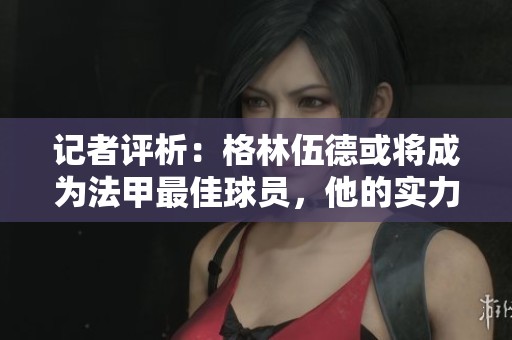 記者評(píng)析：格林伍德或?qū)⒊蔀榉鬃罴亚騿T，他的實(shí)力顯然超越了聯(lián)賽標(biāo)準(zhǔn)