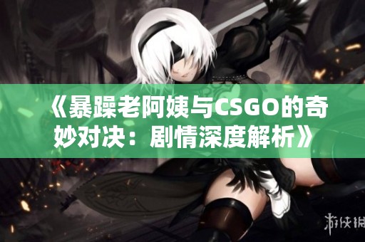 《暴躁老阿姨與CSGO的奇妙對(duì)決：劇情深度解析》