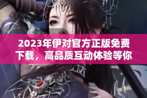 2023年伊對(duì)官方正版免費(fèi)下載，高品質(zhì)互動(dòng)體驗(yàn)等你來享